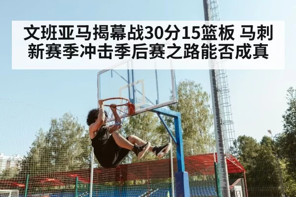 文班亚马揭幕战30分15篮板 马刺新赛季冲击季后赛之路能否成真